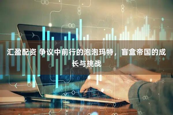 汇盈配资 争议中前行的泡泡玛特，盲盒帝国的成长与挑战