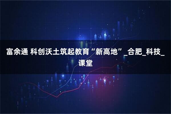 富余通 科创沃土筑起教育“新高地”_合肥_科技_课堂