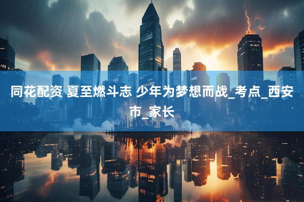 同花配资 夏至燃斗志 少年为梦想而战_考点_西安市_家长