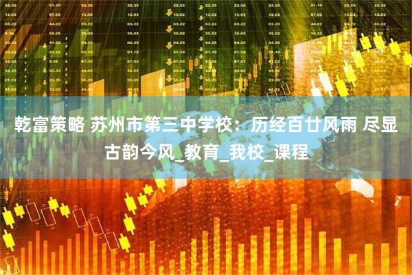 乾富策略 苏州市第三中学校：历经百廿风雨 尽显古韵今风_教育_我校_课程