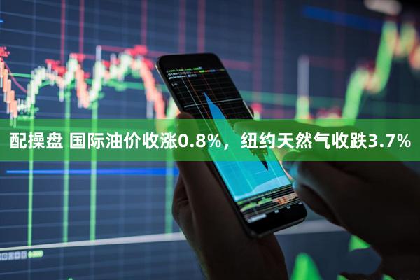配操盘 国际油价收涨0.8%，纽约天然气收跌3.7%