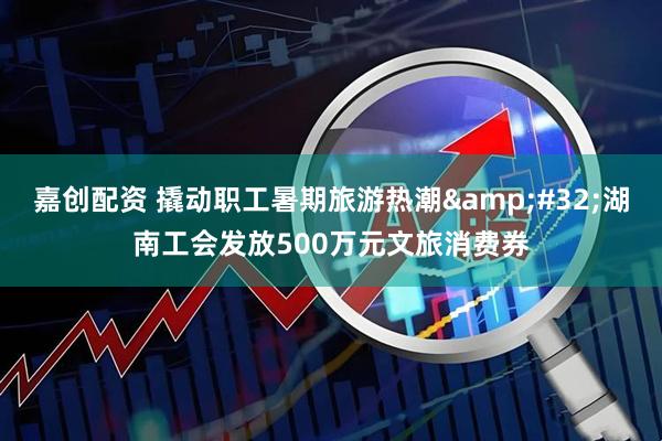 嘉创配资 撬动职工暑期旅游热潮&#32;湖南工会发放500万元文旅消费券