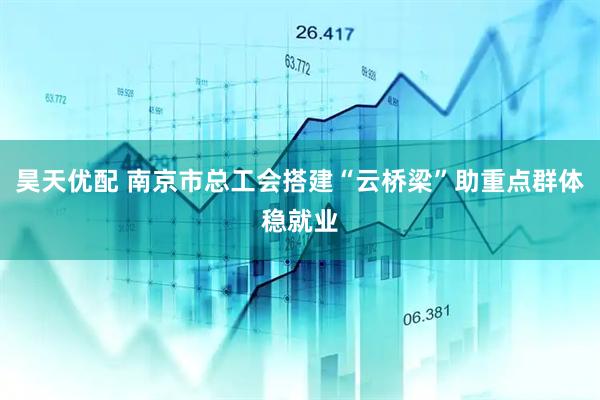 昊天优配 南京市总工会搭建“云桥梁”助重点群体稳就业