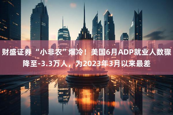 财盛证券 “小非农”爆冷！美国6月ADP就业人数骤降至-3.3万人，为2023年3月以来最差