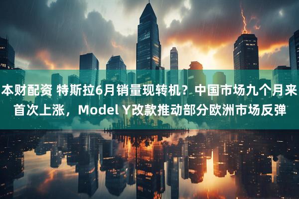 本财配资 特斯拉6月销量现转机？中国市场九个月来首次上涨，Model Y改款推动部分欧洲市场反弹