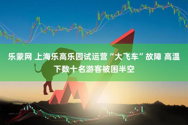 乐蒙网 上海乐高乐园试运营“大飞车”故障 高温下数十名游客被困半空
