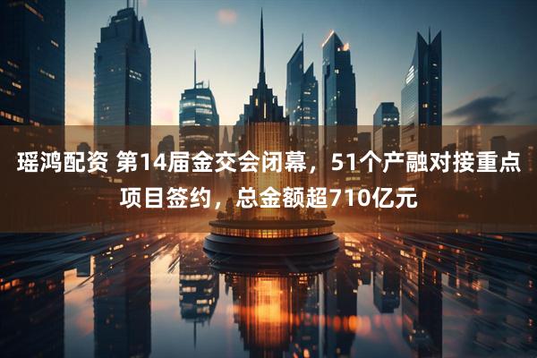 瑶鸿配资 第14届金交会闭幕，51个产融对接重点项目签约，总金额超710亿元