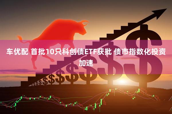 车优配 首批10只科创债ETF获批 债市指数化投资加速