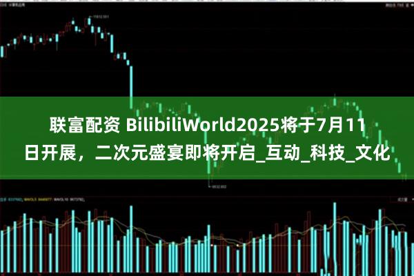 联富配资 BilibiliWorld2025将于7月11日开展，二次元盛宴即将开启_互动_科技_文化