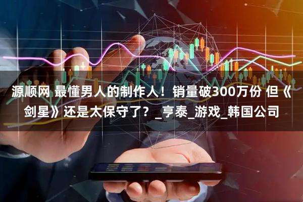 源顺网 最懂男人的制作人！销量破300万份 但《剑星》还是太保守了？_亨泰_游戏_韩国公司