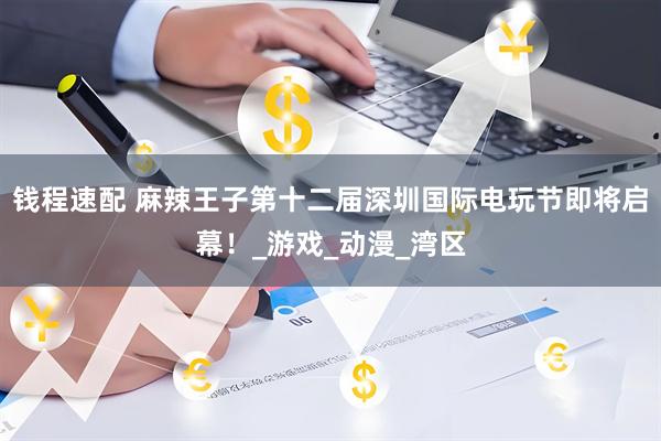 钱程速配 麻辣王子第十二届深圳国际电玩节即将启幕！_游戏_动漫_湾区