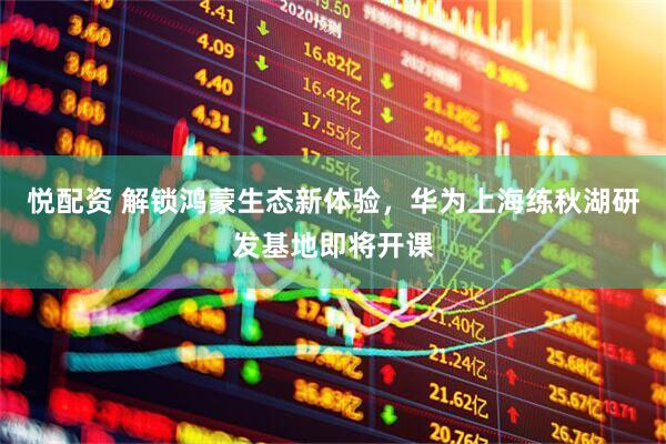 悦配资 解锁鸿蒙生态新体验，华为上海练秋湖研发基地即将开课
