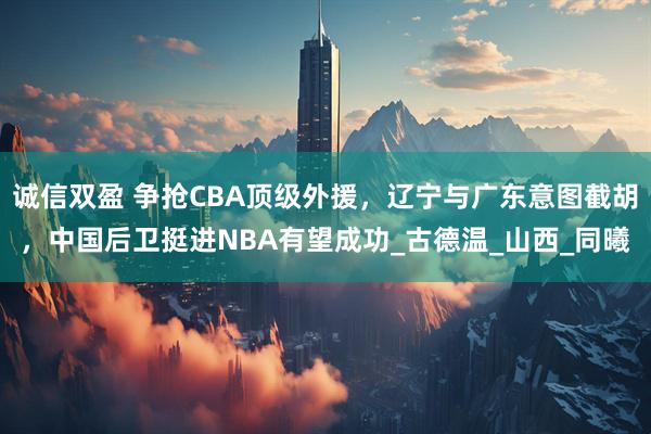诚信双盈 争抢CBA顶级外援，辽宁与广东意图截胡，中国后卫挺进NBA有望成功_古德温_山西_同曦