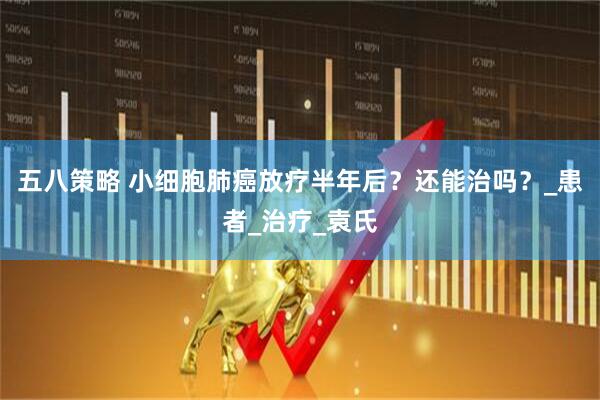 五八策略 小细胞肺癌放疗半年后？还能治吗？_患者_治疗_袁氏
