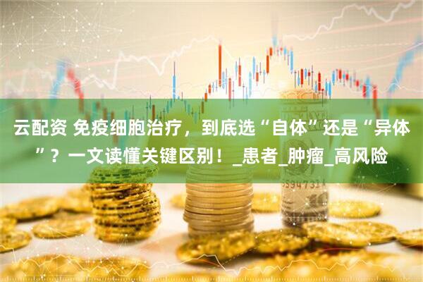 云配资 免疫细胞治疗，到底选“自体”还是“异体”？一文读懂关键区别！_患者_肿瘤_高风险