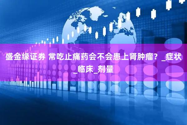 盛金缘证券 常吃止痛药会不会患上肾肿瘤？_症状_临床_剂量