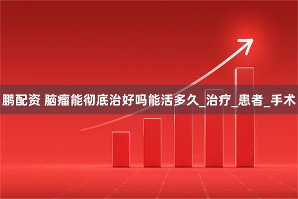 鹏配资 脑瘤能彻底治好吗能活多久_治疗_患者_手术