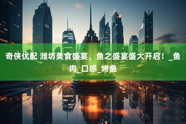 奇侠优配 潍坊美食盛宴，鱼之盛宴盛大开启！_鱼肉_口感_烤鱼
