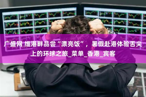 广盛网 维港畔品尝“漂亮饭”，暑假赴港体验舌尖上的环球之旅_菜单_香港_宾客