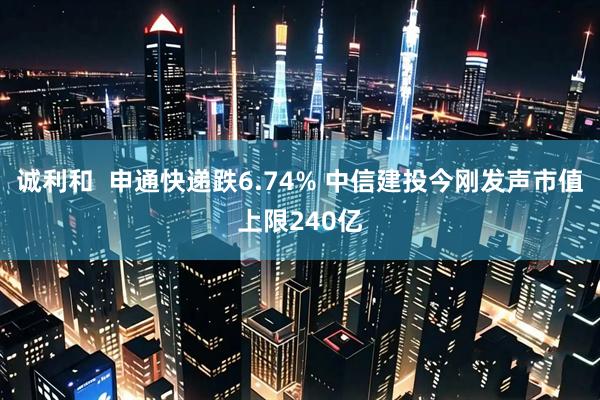 诚利和  申通快递跌6.74% 中信建投今刚发声市值上限240亿