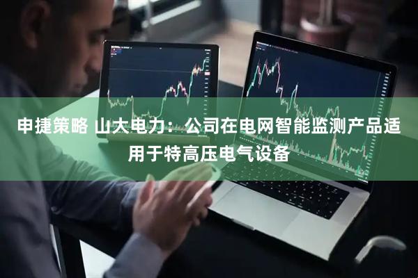 申捷策略 山大电力：公司在电网智能监测产品适用于特高压电气设备