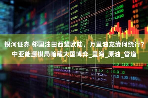 银河证券 邻国油田西望欧陆，万里油龙缘何绕行？中亚能源棋局暗藏大国博弈_里海_原油_管道
