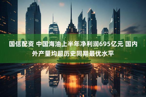 国信配资 中国海油上半年净利润695亿元 国内外产量均超历史同期最优水平