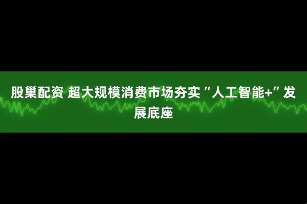 股巢配资 超大规模消费市场夯实“人工智能+”发展底座