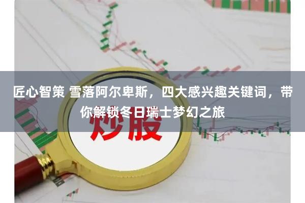 匠心智策 雪落阿尔卑斯，四大感兴趣关键词，带你解锁冬日瑞士梦幻之旅