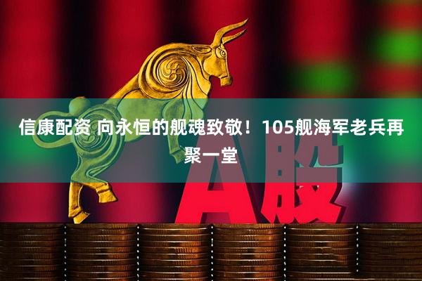 信康配资 向永恒的舰魂致敬！105舰海军老兵再聚一堂