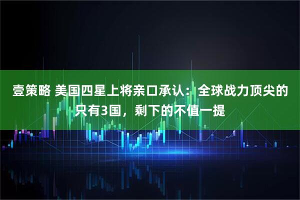 壹策略 美国四星上将亲口承认：全球战力顶尖的只有3国，剩下的不值一提