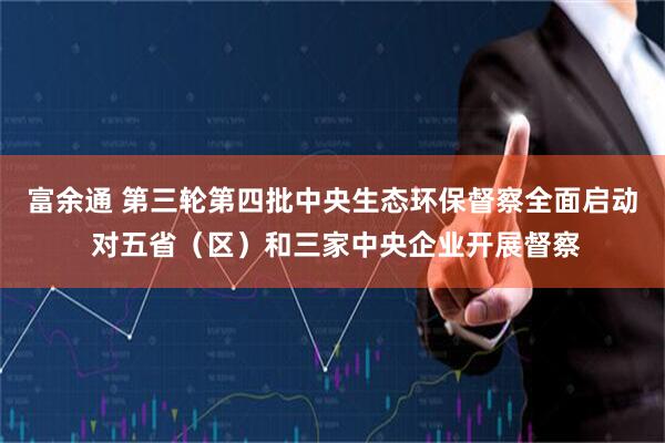 富余通 第三轮第四批中央生态环保督察全面启动 对五省（区）和三家中央企业开展督察
